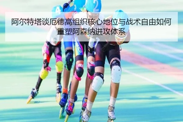 阿尔特塔谈厄德高组织核心地位与战术自由如何重塑阿森纳进攻体系 - pg