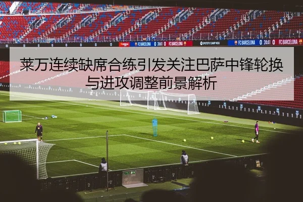 莱万连续缺席合练引发关注巴萨中锋轮换与进攻调整前景解析 - pg